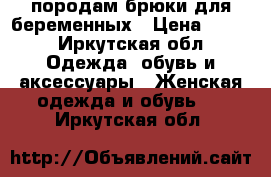 породам брюки для беременных › Цена ­ 600 - Иркутская обл. Одежда, обувь и аксессуары » Женская одежда и обувь   . Иркутская обл.